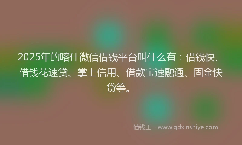 2025年的喀什微信借钱平台叫什么有：借钱快、借钱花速贷、掌上信用、借款宝速融通、固金快贷等。