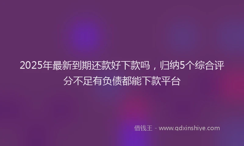 2025年最新到期还款好下款吗，归纳5个综合评分不足有负债都能下款平台