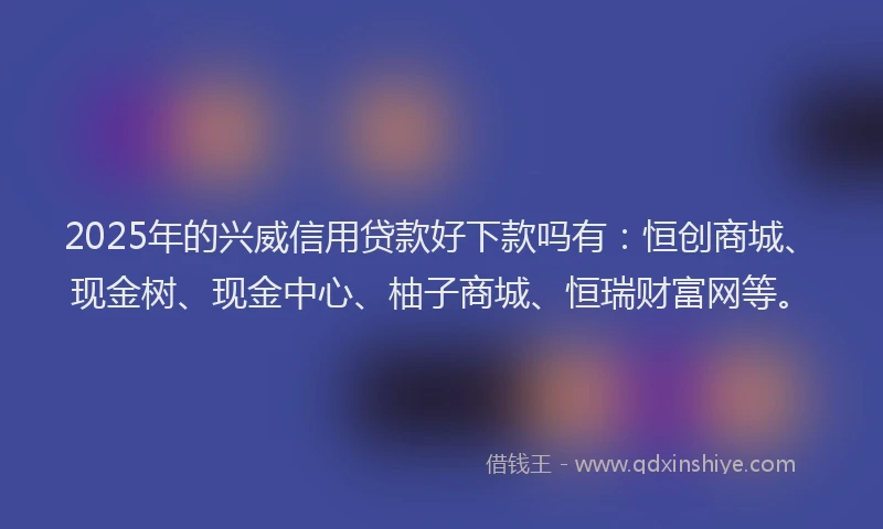 2025年的兴威信用贷款好下款吗有：恒创商城、现金树、现金中心、柚子商城、恒瑞财富网等。