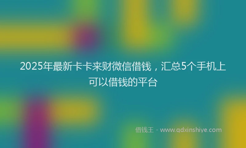 2025年最新卡卡来财微信借钱，汇总5个手机上可以借钱的平台