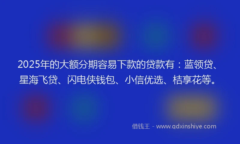 2025年的大额分期容易下款的贷款有：蓝领贷、星海飞贷、闪电侠钱包、小信优选、桔享花等。