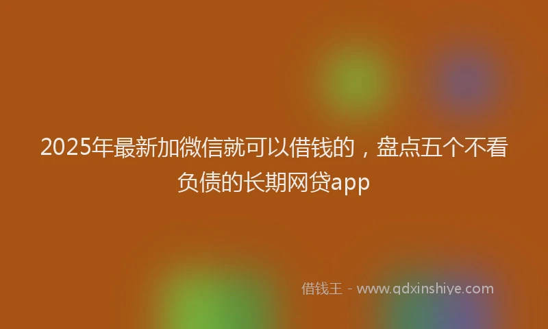 2025年最新加微信就可以借钱的，盘点五个不看负债的长期网贷app