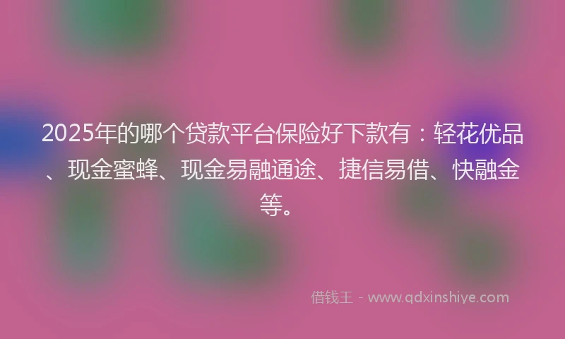 2025年的哪个贷款平台保险好下款有：轻花优品、现金蜜蜂、现金易融通途、捷信易借、快融金等。