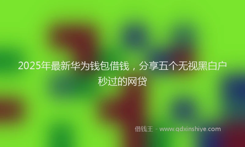 2025年最新华为钱包借钱，分享五个无视黑白户秒过的网贷