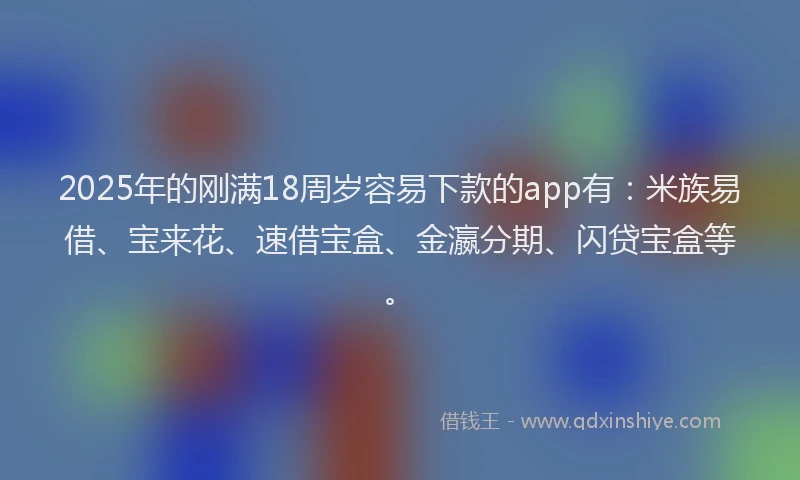 2025年的刚满18周岁容易下款的app有：米族易借、宝来花、速借宝盒、金瀛分期、闪贷宝盒等。