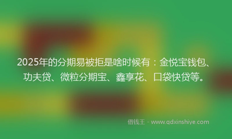 2025年的分期易被拒是啥时候有：金悦宝钱包、功夫贷、微粒分期宝、鑫享花、口袋快贷等。