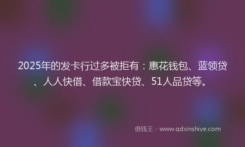 2025年的发卡行过多被拒有：惠花钱包、蓝领贷、人人快借、借款宝快贷、51人品贷等。