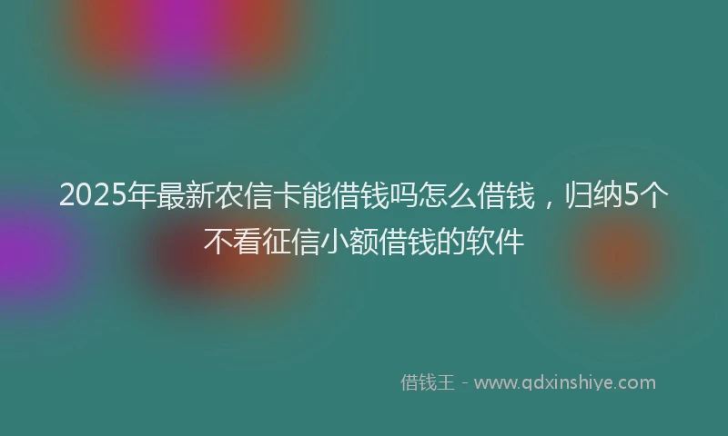 2025年最新农信卡能借钱吗怎么借钱，归纳5个不看征信小额借钱的软件