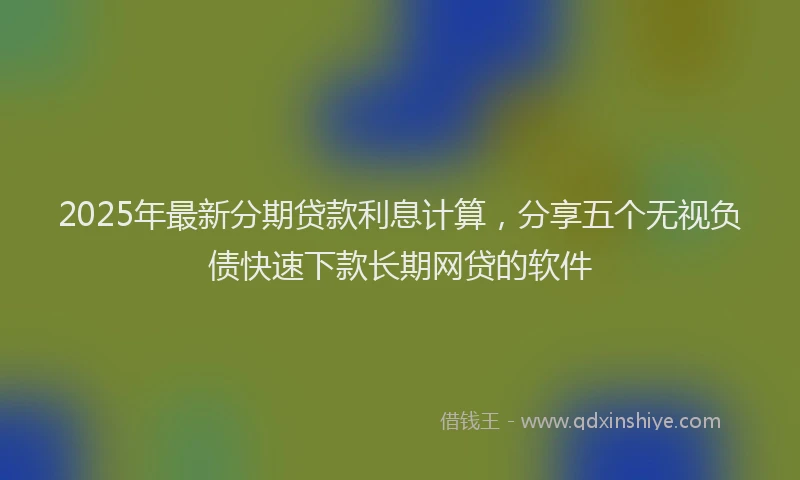 2025年最新分期贷款利息计算，分享五个无视负债快速下款长期网贷的软件