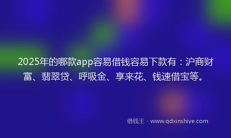2025年的哪款app容易借钱容易下款有：沪商财富、翡翠贷、呼吸金、享来花、钱速借宝等。