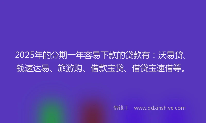 2025年的分期一年容易下款的贷款有：沃易贷、钱速达易、旅游购、借款宝贷、借贷宝速借等。