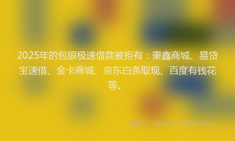 2025年的包银极速借款被拒有：秉鑫商城、易贷宝速借、金卡商城、京东白条取现、百度有钱花等。