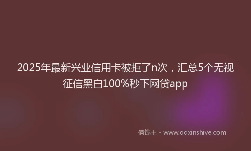 2025年最新兴业信用卡被拒了n次，汇总5个无视征信黑白100%秒下网贷app