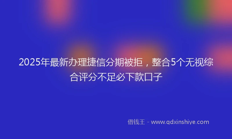 2025年最新办理捷信分期被拒，整合5个无视综合评分不足必下款口子