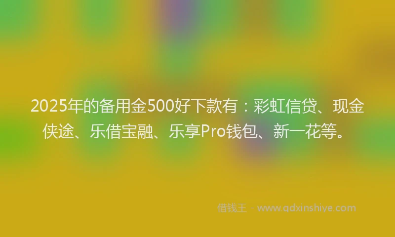 2025年的备用金500好下款有：彩虹信贷、现金侠途、乐借宝融、乐享Pro钱包、新一花等。