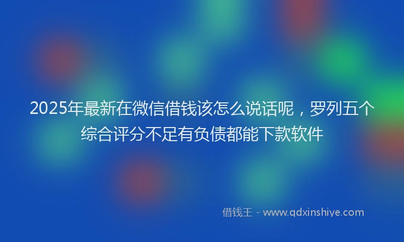 2025年最新在微信借钱该怎么说话呢，罗列五个综合评分不足有负债都能下款软件