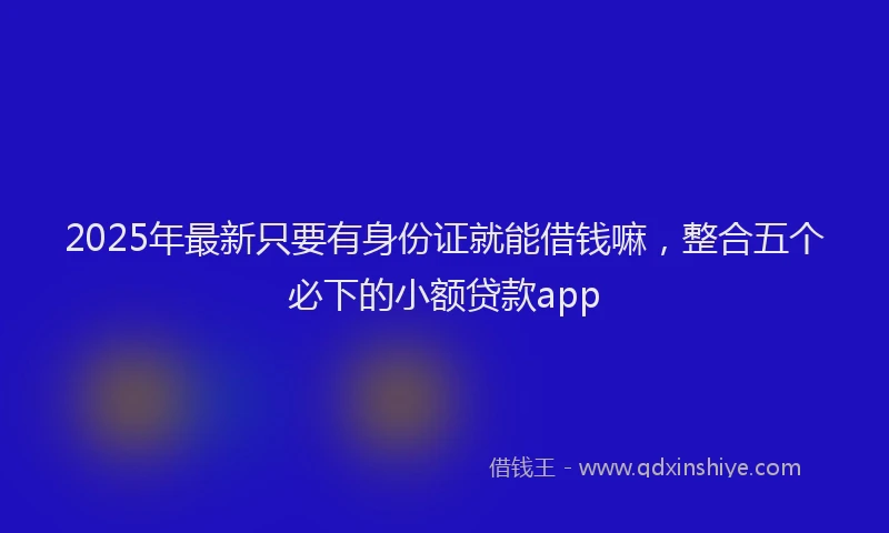 2025年最新只要有身份证就能借钱嘛，整合五个必下的小额贷款app