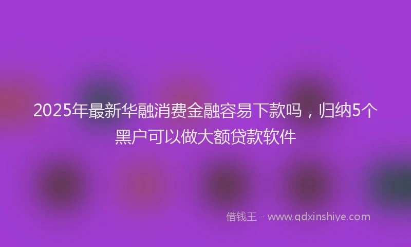 2025年最新华融消费金融容易下款吗，归纳5个黑户可以做大额贷款软件