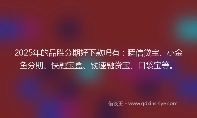 2025年的品胜分期好下款吗有：瞬信贷宝、小金鱼分期、快融宝盒、钱速融贷宝、口袋宝等。