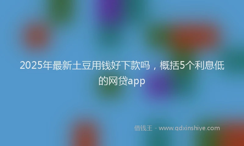 2025年最新土豆用钱好下款吗，概括5个利息低的网贷app