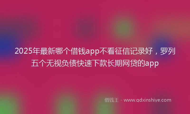 2025年最新哪个借钱app不看征信记录好，罗列五个无视负债快速下款长期网贷的app