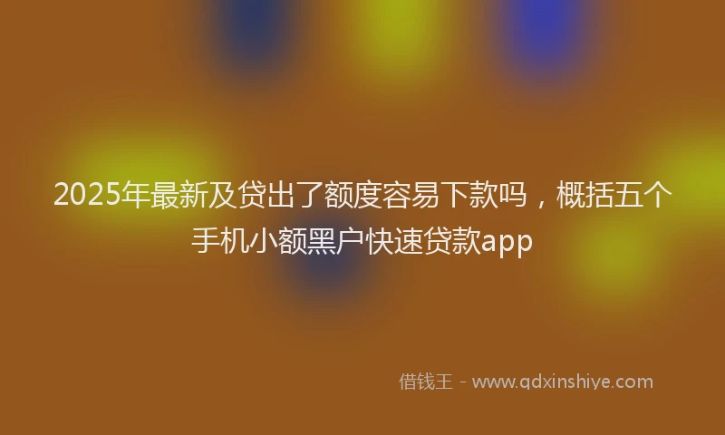 2025年最新及贷出了额度容易下款吗，概括五个手机小额黑户快速贷款app