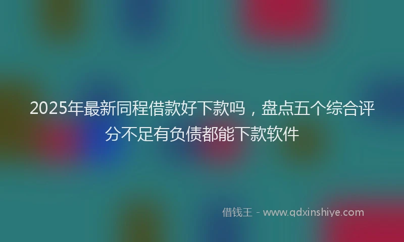 2025年最新同程借款好下款吗，盘点五个综合评分不足有负债都能下款软件