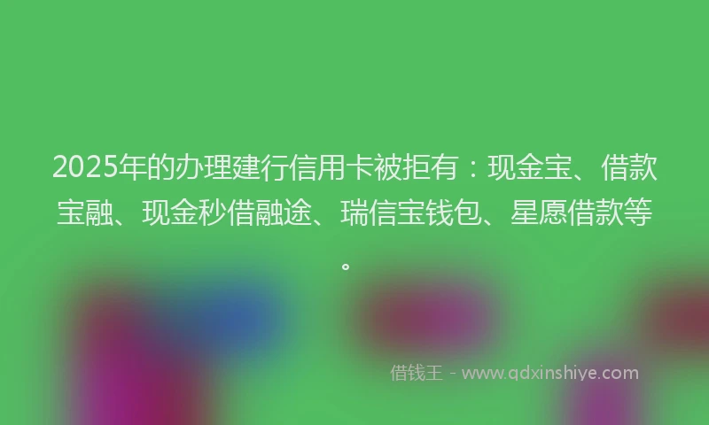2025年的办理建行信用卡被拒有：现金宝、借款宝融、现金秒借融途、瑞信宝钱包、星愿借款等。
