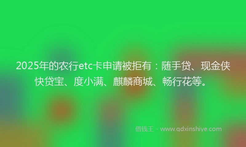 2025年的农行etc卡申请被拒有：随手贷、现金侠快贷宝、度小满、麒麟商城、畅行花等。