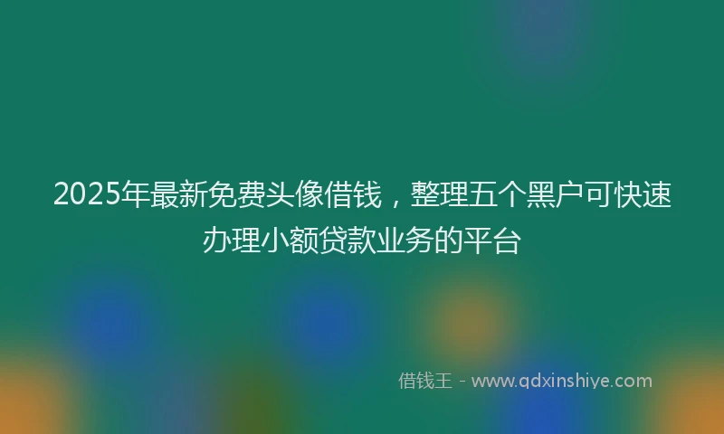 2025年最新免费头像借钱，整理五个黑户可快速办理小额贷款业务的平台