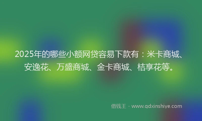 2025年的哪些小额网贷容易下款有：米卡商城、安逸花、万盛商城、金卡商城、桔享花等。