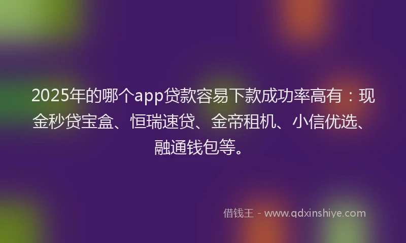 2025年的哪个app贷款容易下款成功率高有：现金秒贷宝盒、恒瑞速贷、金帝租机、小信优选、融通钱包等。