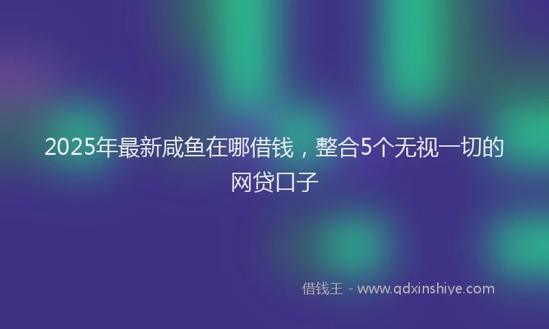 2025年最新咸鱼在哪借钱，整合5个无视一切的网贷口子