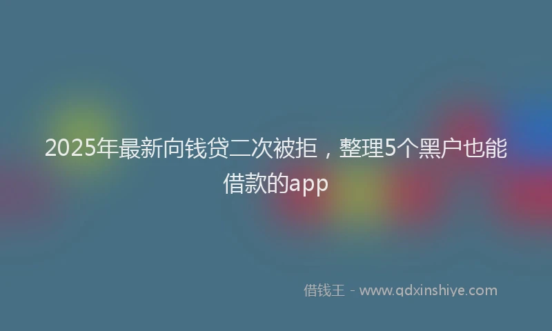 2025年最新向钱贷二次被拒，整理5个黑户也能借款的app