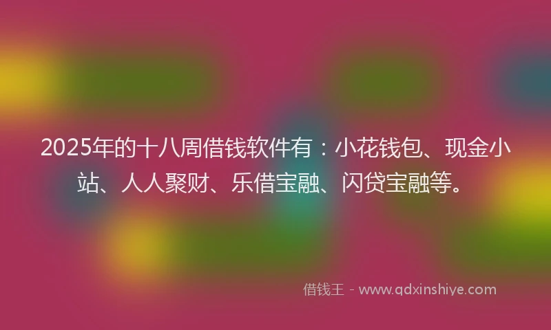 2025年的十八周借钱软件有：小花钱包、现金小站、人人聚财、乐借宝融、闪贷宝融等。