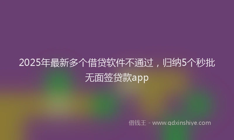 2025年最新多个借贷软件不通过，归纳5个秒批无面签贷款app