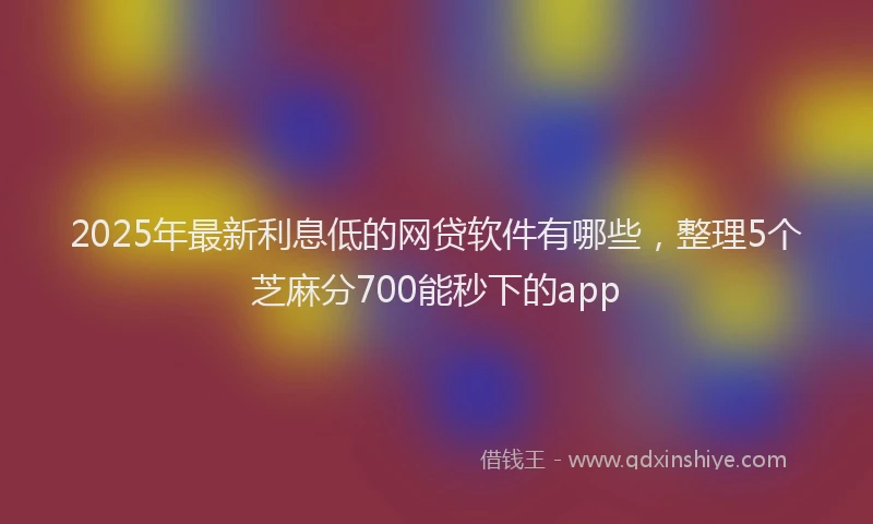 2025年最新利息低的网贷软件有哪些，整理5个芝麻分700能秒下的app
