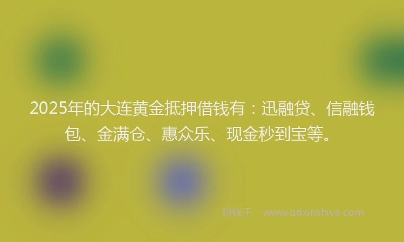 2025年的大连黄金抵押借钱有：迅融贷、信融钱包、金满仓、惠众乐、现金秒到宝等。