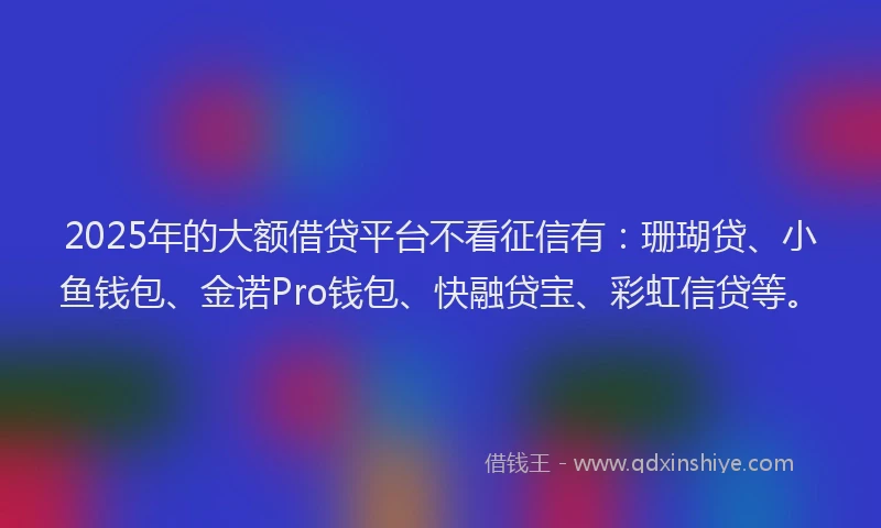 2025年的大额借贷平台不看征信有：珊瑚贷、小鱼钱包、金诺Pro钱包、快融贷宝、彩虹信贷等。