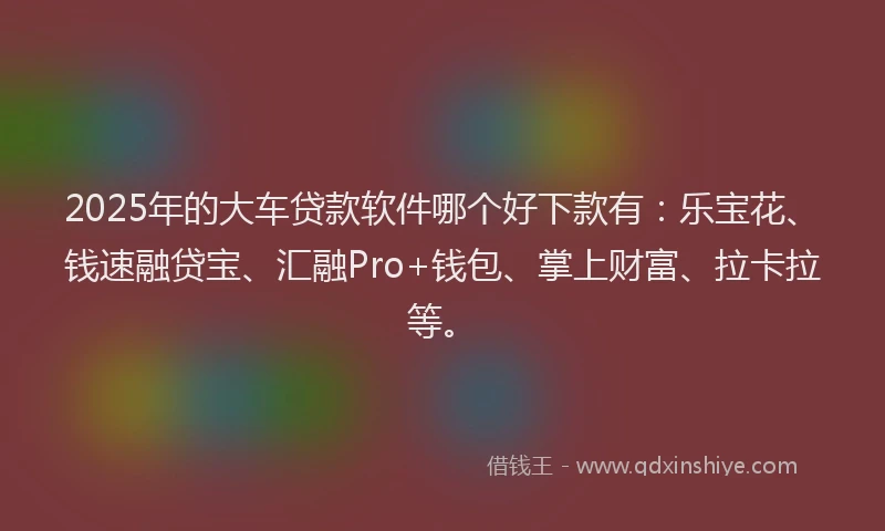 2025年的大车贷款软件哪个好下款有：乐宝花、钱速融贷宝、汇融Pro+钱包、掌上财富、拉卡拉等。