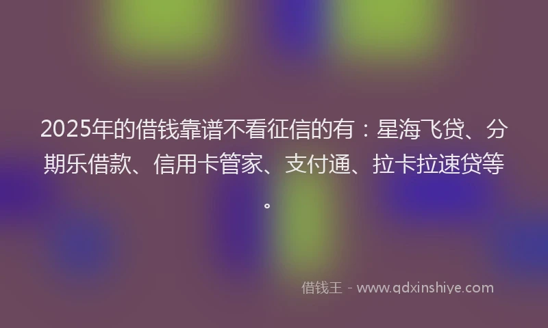 2025年的借钱靠谱不看征信的有：星海飞贷、分期乐借款、信用卡管家、支付通、拉卡拉速贷等。