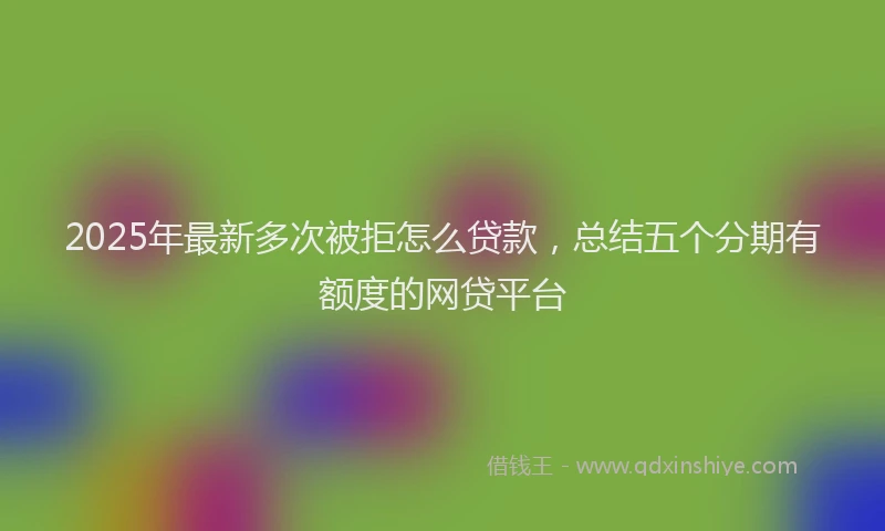 2025年最新多次被拒怎么贷款，总结五个分期有额度的网贷平台