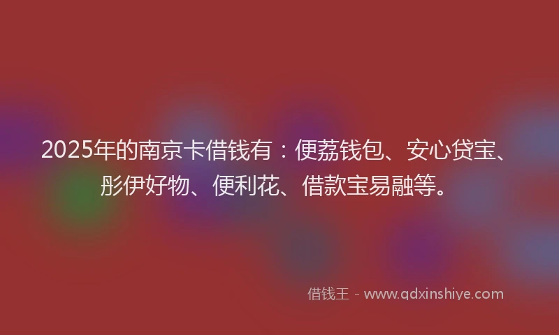 2025年的南京卡借钱有：便荔钱包、安心贷宝、彤伊好物、便利花、借款宝易融等。