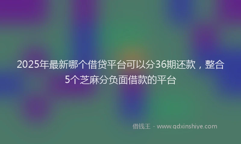2025年最新哪个借贷平台可以分36期还款，整合5个芝麻分负面借款的平台