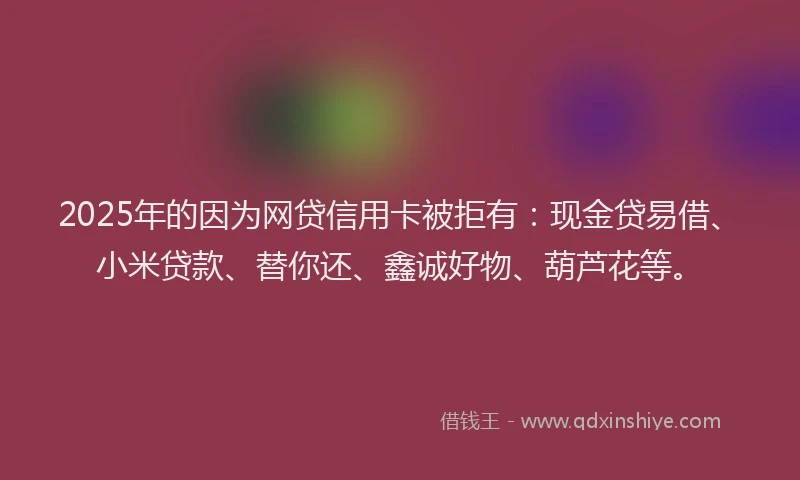 2025年的因为网贷信用卡被拒有：现金贷易借、小米贷款、替你还、鑫诚好物、葫芦花等。