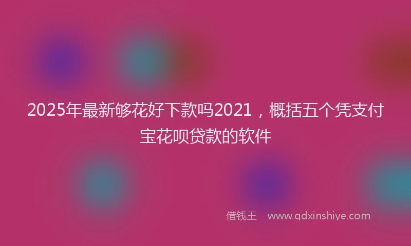 2025年最新够花好下款吗2021，概括五个凭支付宝花呗贷款的软件