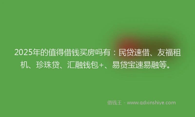 2025年的值得借钱买房吗有：民贷速借、友福租机、珍珠贷、汇融钱包+、易贷宝速易融等。
