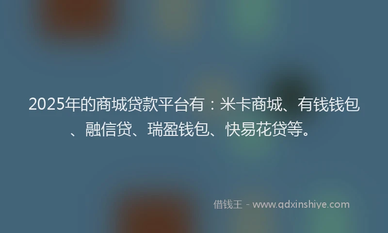 2025年的商城贷款平台有：米卡商城、有钱钱包、融信贷、瑞盈钱包、快易花贷等。