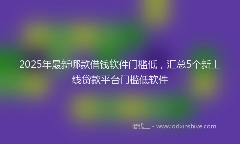 2025年最新哪款借钱软件门槛低，汇总5个新上线贷款平台门槛低软件