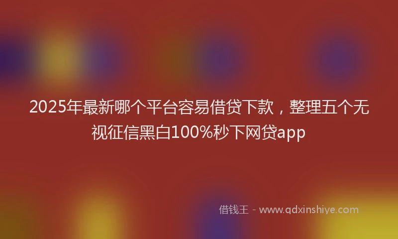 2025年最新哪个平台容易借贷下款，整理五个无视征信黑白100%秒下网贷app